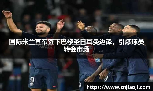 国际米兰宣布签下巴黎圣日耳曼边锋，引爆球员转会市场
