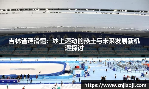 吉林省速滑馆：冰上运动的热土与未来发展新机遇探讨